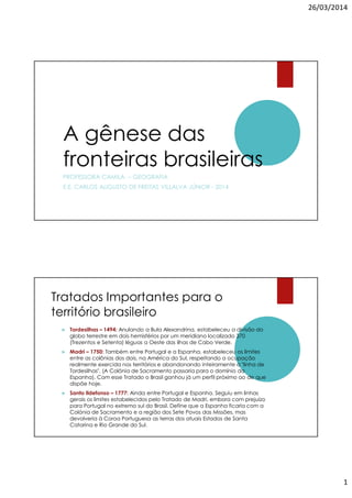 26/03/2014
1
A gênese das
fronteiras brasileiras
PROFESSORA CAMILA – GEOGRAFIA
E.E. CARLOS AUGUSTO DE FREITAS VILLALVA JÚNIOR - 2014
Tratados Importantes para o
território brasileiro
Tordesilhas – 1494: Anulando a Bula Alexandrina, estabeleceu a divisão do
globo terrestre em dois hemisférios por um meridiano localizado 370
(Trezentos e Setenta) léguas a Oeste das ilhas de Cabo Verde.
Madri – 1750: Também entre Portugal e a Espanha, estabeleceu os limites
entre as colônias dos dois, na América do Sul, respeitando a ocupação
realmente exercida nos territórios e abandonando inteiramente a "linha de
Tordesilhas". (A Colônia de Sacramento passaria para o domínio da
Espanha). Com esse Tratado o Brasil ganhou já um perfil próximo ao de que
dispõe hoje.
Santo Ildefonso – 1777: Ainda entre Portugal e Espanha. Seguiu em linhas
gerais os limites estabelecidos pelo Tratado de Madri, embora com prejuízo
para Portugal no extremo sul do Brasil. Define que a Espanha ficaria com a
Colónia de Sacramento e a região dos Sete Povos das Missões, mas
devolveria à Coroa Portuguesa as terras dos atuais Estados de Santa
Catarina e Rio Grande do Sul.
 