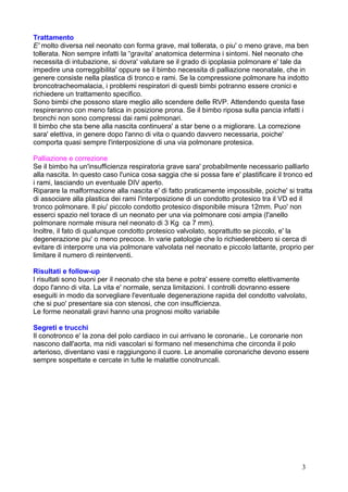 Trattamento
E' molto diversa nel neonato con forma grave, mal tollerata, o piu' o meno grave, ma ben
tollerata. Non sempre infatti la “gravita' anatomica determina i sintomi. Nel neonato che
necessita di intubazione, si dovra' valutare se il grado di ipoplasia polmonare e' tale da
impedire una correggibilita' oppure se il bimbo necessita di palliazione neonatale, che in
genere consiste nella plastica di tronco e rami. Se la compressione polmonare ha indotto
broncotracheomalacia, i problemi respiratori di questi bimbi potranno essere cronici e
richiedere un trattamento specifico.
Sono bimbi che possono stare meglio allo scendere delle RVP. Attendendo questa fase
respireranno con meno fatica in posizione prona. Se il bimbo riposa sulla pancia infatti i
bronchi non sono compressi dai rami polmonari.
Il bimbo che sta bene alla nascita continuera' a star bene o a migliorare. La correzione
sara' elettiva, in genere dopo l'anno di vita o quando davvero necessaria, poiche'
comporta quasi sempre l'interposizione di una via polmonare protesica.
Palliazione e correzione
Se il bimbo ha un'insufficienza respiratoria grave sara' probabilmente necessario palliarlo
alla nascita. In questo caso l'unica cosa saggia che si possa fare e' plastificare il tronco ed
i rami, lasciando un eventuale DIV aperto.
Riparare la malformazione alla nascita e' di fatto praticamente impossibile, poiche' si tratta
di associare alla plastica dei rami l'interposizione di un condotto protesico tra il VD ed il
tronco polmonare. Il piu' piccolo condotto protesico disponibile misura 12mm. Puo' non
esserci spazio nel torace di un neonato per una via polmonare cosi ampia (l'anello
polmonare normale misura nel neonato di 3 Kg ca 7 mm).
Inoltre, il fato di qualunque condotto protesico valvolato, soprattutto se piccolo, e' la
degenerazione piu' o meno precoce. In varie patologie che lo richiederebbero si cerca di
evitare di interporre una via polmonare valvolata nel neonato e piccolo lattante, proprio per
limitare il numero di reinterventi.
Risultati e follow-up
I risultati sono buoni per il neonato che sta bene e potra' essere corretto elettivamente
dopo l'anno di vita. La vita e' normale, senza limitazioni. I controlli dovranno essere
eseguiti in modo da sorvegliare l'eventuale degenerazione rapida del condotto valvolato,
che si puo' presentare sia con stenosi, che con insufficienza.
Le forme neonatali gravi hanno una prognosi molto variabile
Segreti e trucchi
Il conotronco e' la zona del polo cardiaco in cui arrivano le coronarie.. Le coronarie non
nascono dall'aorta, ma nidi vascolari si formano nel mesenchima che circonda il polo
arterioso, diventano vasi e raggiungono il cuore. Le anomalie coronariche devono essere
sempre sospettate e cercate in tutte le malattie conotruncali.
3
 