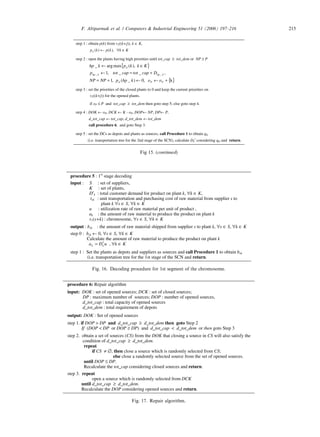 procedure 5 : 1st
stage decoding
input : S : set of suppliers,
K : set of plants,
D′k : total customer demand for product on plant k, ∀k ∈ K,
tsk : unit transportation and purchasing cost of raw material from supplier s to
plant k ∀s ∈ S, ∀k ∈ K
u : utilization rate of raw material per unit of product ,
ak : the amount of raw material to produce the product on plant k
v1(s+k) : chromosome, ∀s ∈ S, ∀k ∈ K
output : bsk : the amount of raw material shipped from supplier s to plant k, ∀s ∈ S, ∀k ∈ K
step 0 : bsk ← 0, ∀s ∈ S, ∀k ∈ K
Calculate the amount of raw material to produce the product on plant k
uDa kk
′= , ∀k ∈ K
step 1 : Set the plants as depots and suppliers as sources and call Procedure 1 to obtain bsk
(i.e. transportation tree for the 1st stage of the SCN and return.
Fig. 16. Decoding procedure for 1st segment of the chromosome.
procedure 6: Repair algorithm
input: DOK : set of opened sources; DCK : set of closed sources;
DP : maximum number of sources; DOP : number of opened sources,
d_tot_cap : total capacity of opened sources
d_tot_dem : total requirement of depots
output: DOK : Set of opened sources
step 1. if DOP  DP and d_tot_cap ≥ d_tot_dem then goto Step 2
If (DOP  DP or DOP ≥ DP) and d_tot_cap  d_tot_dem or then goto Step 3
step 2. obtain a set of sources (CS) from the DOK that closing a source in CS will also satisfy the
condition of d_tot_cap ≥ d_tot_dem.
repeat
if CS ≠ ∅, then close a source which is randomly selected from CS;
else close a randomly selected source from the set of opened sources.
until DOP ≤ DP.
Recalculate the tot_cap considering closed sources and return.
step 3. repeat
open a source which is randomly selected from DCK
until d_tot_cap ≥ d_tot_dem.
Recalculate the DOP considering opened sources and return.
Fig. 17. Repair algorithm.
step 1 : obtain p(k) from v2((k+j)), k ∈ K,
Kkkpkpd ∈∀← ),()(
step 2 : open the plants having high priorities until tot_cap ≥ tot_dem or NP ≥ P
{ }
{ }k,0)_(,1
,__,1
),(maxarg_
__
+←←+=
+=←
∈←
PPd
khpkhp
d
ookhppNPNP
Dcaptotcaptotp
Kkkpkhp
step 3 : set the priorities of the closed plants to 0 and keep the current priorities on
v2((k+j)) for the opened plants.
if oP ≤ P and tot_cap ≥ tot_dem then goto step 5; else goto step 4.
step 4 : DOK ← oP, DCK ← K - oP, DOP← NP, DP← P,
d_tot_cap ← tot_cap, d_tot_dem ← tot_dem
call procedure 6, and goto Step 3.
step 5 : set the DCs as depots and plants as sources, call Procedure 1 to obtain qkl
(i.e. transportation tree for the 2nd stage of the SCN), calculate Dk′ considering qkl and return.
Fig 15. (continued)
F. Altiparmak et al. / Computers  Industrial Engineering 51 (2006) 197–216 215
 