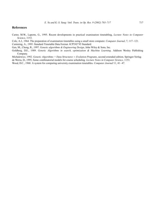 E. Yu and K.-S. Sung / Intl. Trans. in Op. Res. 9 (2002) 703–717                      717

References

Carter, M.W., Laporte, G., 1995. Recent developments in practical examination timetabling, Lecture Notes in Computer
     Science, 1153.
Cole, A.J., 1964. The preparation of examination timetables using a small store computer. Computer Journal, 7, 117–121.
Cumming, A., 1995. Standard Timetable Data Format. ICPTAT’95 Standard.
Gen, M., Cheng, R., 1997. Genetic algorithms & Engineering Design, John Wiley & Sons, Inc.
Goldberg, D.E., 1989. Genetic Algorithms in search, optimization & Machine Learning. Addison Wesley Publishing
     Company.
Michalewicz, 1992. Genetic Algorithms + Data Structures ¼ Evolution Programs, second extended edition, Springer-Verlag.
de Werra, D., 1995, Some combinatorial models for course scheduling. Lecture Notes in Computer Science, 1153.
Wood, D.C., 1968. A system for computing university examination timetables. Computer Journal 11, 41–47.
 