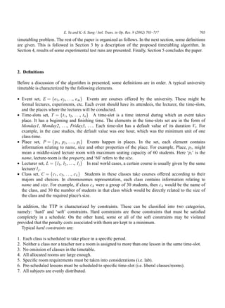 E. Yu and K.-S. Sung / Intl. Trans. in Op. Res. 9 (2002) 703–717               705

timetabling problem. The rest of the paper is organized as follows. In the next section, some deﬁnitions
are given. This is followed in Section 3 by a description of the proposed timetabling algorithm. In
Section 4, results of some experimental test runs are presented. Finally, Section 5 concludes the paper.



2. Deﬁnitions

Before a discussion of the algorithm is presented, some deﬁnitions are in order. A typical university
timetable is characterized by the following elements.

• Event set, E ¼ fe1 , e2 , . . ., e m g Events are courses offered by the university. These might be
  formal lectures, experiments, etc. Each event should have its attendees, the lecturer, the time-slots,
  and the places where the lectures will be conducted.
• Time-slots set, T ¼ ft1 , t2 , . . ., t n g A time-slot is a time interval during which an event takes
  place. It has a beginning and ﬁnishing time. The elements in the time-slots set are in the form of
  Monday1, Monday2, . . ., Friday3, . . .. Each time-slot has a default value of its duration Vt . For
  example, in the case studies, the default value was one hour, which was the minimum unit of one
  class-time.
• Place set, P ¼ f p1 , p2 , . . ., pi g Events happen in places. In the set, each element contains
  information relating to name, size and other properties of the place. For example, Place, pi , might
  mean a middle-sized lecture room with maximum seating capacity of 60 students. Here ‘pi ’ is the
  name, lecture-room is the property, and ‘60’ refers to the size.
• Lecturer set, L ¼ fl1 , l2 , . . ., l j g In real world cases, a certain course is usually given by the same
  lecturer l j .
• Class set, C ¼ fc1 , c2 , . . ., c k g Students in these classes take courses offered according to their
  majors and choices. In chromosomes representation, each class contains information relating to
  name and size. For example, if class c k were a group of 30 students, then c k would be the name of
  the class, and 30 the number of students in that class which would be directly related to the size of
  the class and the required place’s size.

In addition, the TTP is characterized by constraints. These can be classiﬁed into two categories,
namely: ‘hard’ and ‘soft’ constraints. Hard constraints are those constraints that must be satisﬁed
completely in a schedule. On the other hand, some or all of the soft constraints may be violated
provided that the penalty costs associated with them are kept to a minimum.
  Typical hard constraints are:

1.   Each class is scheduled to take place in a speciﬁc period.
2.   Neither a class nor a teacher nor a room is assigned to more than one lesson in the same time-slot.
3.   No omission of classes in the timetable.
4.   All allocated rooms are large enough.
5.   Speciﬁc room requirements must be taken into considerations (i.e. lab).
6.   Pre-scheduled lessons must be scheduled to speciﬁc time-slot (i.e. liberal classes/rooms).
7.   All subjects are evenly distributed.
 