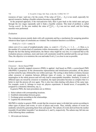 710                          E. Yu and K.-S. Sung / Intl. Trans. in Op. Res. 9 (2002) 703–717
                                                                P
resources of type i and size j for the events. If the value of (C ij À E ij ) is too small, especially for
special resources, ﬁnding a feasible solution becomes a big problem.
   In the proposed approach, if the trial-and-error fails, then it goes back to the initial state and goes
through the two stages repeatedly until it ﬁnds a feasible solution. This kind of problem is called
                                                      P
‘boring search’. In the case studied, the value of (C ij À E ij ) was not too small, and few boring
searches were performed.

Evaluation

The evaluation process mainly deals with soft constraints and has a mechanism for assigning penalties
whenever these types of constraints are violated. The evaluation function is as follows:
        Eval:( f ) ¼ 1=(1 þ cost( f ))
                                                                     P
where cost ( f ) is a sum of weighted penalty value, i.e. cost( f ) ¼ wÃ n i , i ¼ 1, 2, . . ., k. Here, n i is
                                                                         i
the number of a certain kind of constraints within chromosomes, and w i is the attached weight/penalty.
Despite the fact that during initialization, the ﬁtness value might be very low, it is expected that as the
evaluation process continues, more and more soft constraints would be satisﬁed and the cost get lower.
Thus, the objective is to minimize the cost and make Eval:( f ) as close to one as possible.

Genetic operators

Crossover – Sector-based PMX
In this part, partially mapped crossover (PMX) is applied. And based on PMX, a sector-based PMX
(SB-PMX) is proposed. In the chromosome representation and initialization procedure, all the places
are ﬁrst sorted by type, followed by size within each type. The sorting is done before evolution, because
either crossover or mutation between different types of events, i.e. lecture and experiment, is
meaningless in the whole process and will only lead to unacceptable timetables. Similarly, if events of
different types are mixed by crossover or mutation, the repair procedure becomes so complex that it is
better to start the process all over again. This is also true when dealing with places of the same type.
For example, event E1 belongs to event set, physics experiment. It should never, if acceptable, be
assigned to a chemistry laboratory, say, L2 .
   In generic PMX, the main procedures are as follows:
1.    Select subsets with corresponding locations.
2.    Establish relationships between genes.
3.    Exchange genes according to the relationships.
4.    Legalize the chromosomes.
SB-PMX is similar to generic PMX, except that the crossover space is divided into sectors according to
either types of places and events, or sizes of places and events. Thus, initially, subsets of events are
randomly selected by generating them from each parent. The subsets of events derived from the mother
timetable M and father timetable F are denoted as S1 and S2, respectively. The subsets may fall into one
of the following three conditions:
1. All events are lectures.
 
