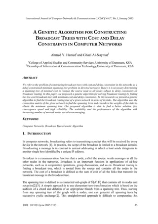 International Journal of Computer Networks & Communications (IJCNC) Vol.7, No.1, January 2015
DOI : 10.5121/ijcnc.2015.7103 35
A GENETIC ALGORITHM FOR CONSTRUCTING
BROADCAST TREES WITH COST AND DELAY
CONSTRAINTS IN COMPUTER NETWORKS
Ahmed Y. Hamed1
and Ghazi Al-Naymat2
1
College of Applied Studies and Community Services, University of Dammam, KSA
2
Deanship of Information & Communication Technology,University of Dammam, KSA
ABSTRACT
We refer to the problem of constructing broadcast trees with cost and delay constraints in the networks as a
delay-constrained minimum spanning tree problem in directed networks. Hence it is necessary determining
a spanning tree of minimal cost to connect the source node to all nodes subject to delay constraints on
broadcast routing. In this paper, we proposed a genetic algorithm for solving broadcast routing by finding
the low-cost broadcast tree with minimum cost and delay constraints. In this research we present a genetic
algorithm to find the broadcast routing tree of a given network in terms of its links. The algorithm uses the
connection matrix of the given network to find the spanning trees and considers the weights of the links to
obtain the minimum spanning tree. Our proposed algorithm is able to find a better solution, fast
convergence speed and high reliability. The scalability and the performance of the algorithm with
increasing number of network nodes are also encouraging.
KEYWORDS
Computer Networks, Broadcast Trees,Genetic Algorithm
1. INTRODUCTION
In computer networks, broadcasting refers to transmitting a packet that will be received by every
device in the network [1]. In practice, the scope of the broadcast is limited to a broadcast domain.
Broadcasting a message is in contrast to unicast addressing in which a host sends datagrams to
another single host identified by a unique IP address.
Broadcast is a communication function that a node, called the source, sends messages to all the
other nodes in the networks. Broadcast is an important function in applications of ad-hoc
networks, such as in cooperative operations, group discussions, and so on. Broadcast routing is
finding a broadcast tree, which is rooted from the source and contains all the nodes in the
network. The cost of a broadcast is defined as the sum of cost of all the links that transmit the
broadcast message in the broadcast tree.
The spanning tree is defined as a connected sub-graph of that contains all its nodes and
nocycles[2][3]. A simple approach is to use elementary tree-transformation which is based on the
addition of a chord and deletion of an appropriate branch from a spanning tree. Thus, starting
from any spanning tree of the graph with n nodes, one can generate all spanning trees by
successive cyclic exchange[2]. This straightforward approach is difficult to computerize. So,
 