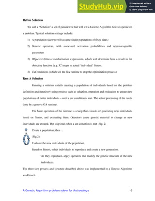 "
Define Solution
We call a “Solution” a set of parameters that will tell a Genetic Algorithm how to operate on
a problem. Typical solution settings include:
1) A population size (we will assume single populations of fixed sizes)
2) Genetic operators, with associated activation probabilities and operator-specific
parameters
3) Objective-Fitness transformation expressions, which will determine how a result in the
objective function (e.g. X2
) maps to actual ‘individual’ fitness.
4) Cut conditions (which tell the GA runtime to stop the optimization process)
Run A Solution
Running a solution entails creating a population of individuals based on the problem
definition and iteratively using process such as selection, operation and evaluation to create new
populations of better individuals – until a cut condition is met. The actual processing of the run is
done by a generic GA runtime.
The basic operation of the runtime is a loop that consists of generating new individuals
based on fitness, and evaluating them. Operators cause genetic material to change as new
individuals are created. The loop ends when a cut condition is met (Fig. 2)
Create a population, then…
(Fig.2)
Evaluate the new individuals of the population,
Based on fitness, select individuals to reproduce and create a new generation.
As they reproduce, apply operators that modify the genetic structure of the new
individuals.
The three-step process and structure described above was implemented in a Genetic Algorithm
workbench.
 