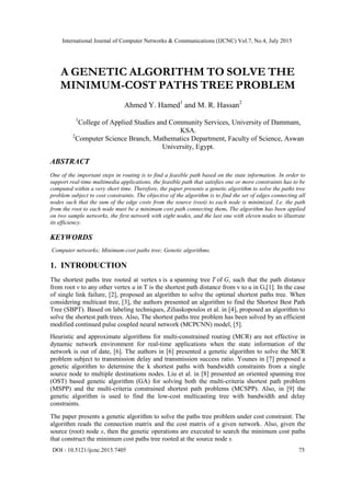 International Journal of Computer Networks & Communications (IJCNC) Vol.7, No.4, July 2015
DOI : 10.5121/ijcnc.2015.7405 75
A GENETIC ALGORITHM TO SOLVE THE
MINIMUM-COST PATHS TREE PROBLEM
Ahmed Y. Hamed1
and M. R. Hassan2
1
College of Applied Studies and Community Services, University of Dammam,
KSA.
2
Computer Science Branch, Mathematics Department, Faculty of Science, Aswan
University, Egypt.
ABSTRACT
One of the important steps in routing is to find a feasible path based on the state information. In order to
support real-time multimedia applications, the feasible path that satisfies one or more constraints has to be
computed within a very short time. Therefore, the paper presents a genetic algorithm to solve the paths tree
problem subject to cost constraints. The objective of the algorithm is to find the set of edges connecting all
nodes such that the sum of the edge costs from the source (root) to each node is minimized. I.e. the path
from the root to each node must be a minimum cost path connecting them. The algorithm has been applied
on two sample networks, the first network with eight nodes, and the last one with eleven nodes to illustrate
its efficiency.
KEYWORDS
Computer networks; Minimum-cost paths tree; Genetic algorithms.
1. INTRODUCTION
The shortest paths tree rooted at vertex s is a spanning tree T of G, such that the path distance
from root v to any other vertex u in T is the shortest path distance from v to u in G,[1]. In the case
of single link failure, [2], proposed an algorithm to solve the optimal shortest paths tree. When
considering multicast tree, [3], the authors presented an algorithm to find the Shortest Best Path
Tree (SBPT). Based on labeling techniques, Ziliaskopoulos et al. in [4], proposed an algorithm to
solve the shortest path trees. Also, The shortest paths tree problem has been solved by an efficient
modified continued pulse coupled neural network (MCPCNN) model, [5].
Heuristic and approximate algorithms for multi-constrained routing (MCR) are not effective in
dynamic network environment for real-time applications when the state information of the
network is out of date, [6]. The authors in [6] presented a genetic algorithm to solve the MCR
problem subject to transmission delay and transmission success ratio. Younes in [7] proposed a
genetic algorithm to determine the k shortest paths with bandwidth constraints from a single
source node to multiple destinations nodes. Liu et al. in [8] presented an oriented spanning tree
(OST) based genetic algorithm (GA) for solving both the multi-criteria shortest path problem
(MSPP) and the multi-criteria constrained shortest path problems (MCSPP). Also, in [9] the
genetic algorithm is used to find the low-cost multicasting tree with bandwidth and delay
constraints.
The paper presents a genetic algorithm to solve the paths tree problem under cost constraint. The
algorithm reads the connection matrix and the cost matrix of a given network. Also, given the
source (root) node s, then the genetic operations are executed to search the minimum cost paths
that construct the minimum cost paths tree rooted at the source node s.
 