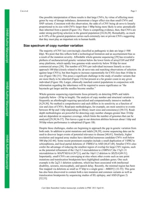 Coe et al.

Page 3

HHMI Author Manuscript

One possible interpretation of these results is that large CNVs, by virtue of affecting more
genes by way of dosage imbalance, demonstrate a larger effect size than small CNVs and
SNP variants. Consistent with this observation, the odds of a CNV being de novo is linearly
proportional to its size with CNVs larger than 1 Mbp being more likely to arise sporadically
than inherited from a parent (Figure 1A). There is compelling evidence, then, that CNVs are
under strong purifying selection in the general population [24,26,28]. Remarkably, as much
as 8-10% of the general population carries such extremely rare or private CNVs suggesting
that they must play an important role in human health.

Size spectrum of copy number variation

HHMI Author Manuscript

The majority of CNV loci convincingly classified as pathogenic to date are large (>500
kbp). We posit that this reflects both a technological limitation and an ascertainment bias as
a result of the mutation severity. Affordable whole-genome sequencing [29] has revealed a
plethora of uncharacterized genetic variation below the lower limits of arrayCGH and SNP
array platforms, which rapidly lose genome-wide sensitivity below 50 kbp for most
commercial arrays [30]. The number of CNVs per individual increases linearly as sizes
approach 100 kbp (closely related to the de novo rate and matching observations of selection
against large CNVs), but then begins to increase exponentially for CNVs less than 10 kbp in
size (Figure 1B) [31]. This poses a significant challenge in the study of smaller variants that
are more likely to be inherited (Figure 1A) but present at a far greater count in any given
individual (Figure 1B). Larger, ethnically matched control populations in conjunction with
information regarding the inheritance will be required to assess significance as “the
haystacks get larger and the needles become smaller.”
Whole-genome sequencing experiments focus primarily on detecting SNPs and indels
(typically below ~20 bp in length). The analysis of copy number and structural variation is
frequently an afterthought requiring specialized and computationally intensive methods
[4,29,30]. No method is comprehensive and each differs in its sensitivity as a function of
size and class of CNVs. Read-pair methodologies, for example, are most sensitive to events
between 40 bp and 1 kbp (depending on library insert sizes and consistency) [30-33]. Readdepth methodologies are powerful for detecting copy number changes greater than 10 kbp
and are dependent on sequence coverage, which limits the number of genomes that can be
analyzed [29,30,34-37]. This leaves a gap in our detection abilities between about 1 kbp and
50 kbp where performance is suboptimal (Figure 1B).

HHMI Author Manuscript

Despite these challenges, studies are beginning to approach the gap in genetic variation from
both ends. In addition to point mutations and indels [38,39], exome sequencing data can be
used to discover larger events of potential relevance to disease [40,41]. Similarly, higher
resolution and targeted array studies have identified numerous candidate CNVs well below
500 kbp [42-46]. Some recent prominent examples include a small duplication of VIPR2 in
schizophrenia, and focal partial deletions of TMHLE in ASD [44,47,48]. Smaller CNVs also
confer the advantage of reducing the smallest region of overlap for large CNV regions, such
as the potential refinement of the 15q13.3 microdeletion to CHRNA7, the 17q21.31
microdeletion to MAPT/KIAA1267 [1], and the 16p11.2 deletion to SEZL6 [49-51].
Importantly, small CNVs are converging at sites where other events such as rare point
mutations and translocation breakpoints have highlighted candidate genes. One such
example is the 2q23.1 deletion syndrome, which has been associated with intellectual
disability, seizures, microcephaly, and speech delay. Recently, the minimal region has been
fine mapped via deletions as small as 37 kbp to a single gene—MBD5 [1,52-55]. This gene
has also been discovered to contain both a rare mutation and common variants as well as
translocation breakpoints by sequencing studies of ID, epilepsy, and ASD (Figure 2)
[52,53].

Curr Opin Neurobiol. Author manuscript; available in PMC 2013 April 01.

 