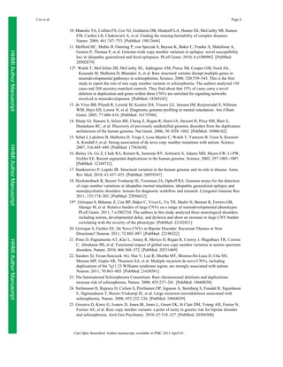 Coe et al.

Page 6

HHMI Author Manuscript
HHMI Author Manuscript
HHMI Author Manuscript

10. Manolio TA, Collins FS, Cox NJ, Goldstein DB, Hindorff LA, Hunter DJ, McCarthy MI, Ramos
EM, Cardon LR, Chakravarti A, et al. Finding the missing heritability of complex diseases.
Nature. 2009; 461:747–753. [PubMed: 19812666]
11. Mefford HC, Muhle H, Ostertag P, von Spiczak S, Buysse K, Baker C, Franke A, Malafosse A,
Genton P, Thomas P, et al. Genome-wide copy number variation in epilepsy: novel susceptibility
loci in idiopathic generalized and focal epilepsies. PLoS Genet. 2010; 6:e1000962. [PubMed:
20502679]
12*. Walsh T, McClellan JM, McCarthy SE, Addington AM, Pierce SB, Cooper GM, Nord AS,
Kusenda M, Malhotra D, Bhandari A, et al. Rare structural variants disrupt multiple genes in
neurodevelopmental pathways in schizophrenia. Science. 2008; 320:539–543. This is the first
study to report the role of rare copy number variants in schizophrenia. The authors analyzed 150
cases and 268 ancestry-matched controls. They find about that 15% of cases carry a novel
deletion or duplication and genes within these CNVs are enriched for signaling networks
involved in neurodevelopment. [PubMed: 18369103]
13. de Vries BB, Pfundt R, Leisink M, Koolen DA, Vissers LE, Janssen IM, Reijmersdal S, Nillesen
WM, Huys EH, Leeuw N, et al. Diagnostic genome profiling in mental retardation. Am J Hum
Genet. 2005; 77:606–616. [PubMed: 16175506]
14. Sharp AJ, Hansen S, Selzer RR, Cheng Z, Regan R, Hurst JA, Stewart H, Price SM, Blair E,
Hennekam RC, et al. Discovery of previously unidentified genomic disorders from the duplication
architecture of the human genome. Nat Genet. 2006; 38:1038–1042. [PubMed: 16906162]
15. Sebat J, Lakshmi B, Malhotra D, Troge J, Lese-Martin C, Walsh T, Yamrom B, Yoon S, Krasnitz
A, Kendall J, et al. Strong association of de novo copy number mutations with autism. Science.
2007; 316:445–449. [PubMed: 17363630]
16. Bailey JA, Gu Z, Clark RA, Reinert K, Samonte RV, Schwartz S, Adams MD, Myers EW, Li PW,
Eichler EE. Recent segmental duplications in the human genome. Science. 2002; 297:1003–1007.
[PubMed: 12169732]
17. Stankiewicz P, Lupski JR. Structural variation in the human genome and its role in disease. Annu
Rev Med. 2010; 61:437–455. [PubMed: 20059347]
18. Hochstenbach R, Buizer-Voskamp JE, Vorstman JA, Ophoff RA. Genome arrays for the detection
of copy number variations in idiopathic mental retardation, idiopathic generalized epilepsy and
neuropsychiatric disorders: lessons for diagnostic workflow and research. Cytogenet Genome Res.
2011; 135:174–202. [PubMed: 22056632]
19*. Girirajan S, Brkanac Z, Coe BP, Baker C, Vives L, Vu TH, Shafer N, Bernier R, Ferrero GB,
Silengo M, et al. Relative burden of large CNVs on a range of neurodevelopmental phenotypes.
PLoS Genet. 2011; 7:e1002334. The authors in this study analyzed three neurological disorders
including autism, developmental delay, and dyslexia and show an increase in large CNV burden
correlating with the severity of the phenotype. [PubMed: 22102821]
20. Girirajan S, Eichler EE. De Novo CNVs in Bipolar Disorder: Recurrent Themes or New
Directions? Neuron. 2011; 72:885–887. [PubMed: 22196322]
21. Pinto D, Pagnamenta AT, Klei L, Anney R, Merico D, Regan R, Conroy J, Magalhaes TR, Correia
C, Abrahams BS, et al. Functional impact of global rare copy number variation in autism spectrum
disorders. Nature. 2010; 466:368–372. [PubMed: 20531469]
22. Sanders SJ, Ercan-Sencicek AG, Hus V, Luo R, Murtha MT, Moreno-De-Luca D, Chu SH,
Moreau MP, Gupta AR, Thomson SA, et al. Multiple recurrent de novo CNVs, including
duplications of the 7q11.23 Williams syndrome region, are strongly associated with autism.
Neuron. 2011; 70:863–885. [PubMed: 21658581]
23. The International Schizophrenia Consortium. Rare chromosomal deletions and duplications
increase risk of schizophrenia. Nature. 2008; 455:237–241. [PubMed: 18668038]
24. Stefansson H, Rujescu D, Cichon S, Pietilainen OP, Ingason A, Steinberg S, Fossdal R, Sigurdsson
E, Sigmundsson T, Buizer-Voskamp JE, et al. Large recurrent microdeletions associated with
schizophrenia. Nature. 2008; 455:232–236. [PubMed: 18668039]
25. Grozeva D, Kirov G, Ivanov D, Jones IR, Jones L, Green EK, St Clair DM, Young AH, Ferrier N,
Farmer AE, et al. Rare copy number variants: a point of rarity in genetic risk for bipolar disorder
and schizophrenia. Arch Gen Psychiatry. 2010; 67:318–327. [PubMed: 20368508]

Curr Opin Neurobiol. Author manuscript; available in PMC 2013 April 01.

 