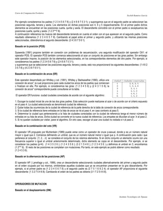Curso de Computación Evolutivo
                                                                                                                    Xochilt Ramírez García


Por ejemplo consideremos los padres (1 2 3 4 5 6 7 8) y (2 4 6 8 7 5 3 1); y supongamos que en el segundo padre se seleccionan las
posiciones segunda, tercera y sexta. Los elementos en dichas posiciones son 4, 6 y 5 respectivamente. En el primer padre dichos
elementos se encuentran en las posiciones cuarta, quinta y sexta. El descendiente coincidirá con el primer padre si exceptuamos las
posiciones cuarta, quinta y sexta: (1 2 3***7 8).
A continuación rellenamos los huecos del descendiente teniendo en cuenta el orden con el que aparecen en el segundo padre. Como
resultado obtenemos (1 2 3 4 6 5 7 8). Cambiando el papel entre el primer y segundo padre, y utilizando las mismas posiciones
seleccionadas, obtendremos el segundo descendiente: (2 4 3 8 7 5 6 1).

Basado en la posición (POS)

Syswerda (1991) propone también en conexión con problemas de secuenciación, una segunda modificación del operador OX1: el
operador POS. El operador POS también comienza seleccionando al azar un conjunto de posiciones en las giras padres. Sin embargo
este operador impone, la posición de los elementos seleccionados, en los correspondientes elementos del otro padre. Por ejemplo, si
consideramos los padres (1 2 3 4 5 6 7 8) y (2 4 6 8 7 5 3 1);
y suponemos que se seleccionan las posiciones segunda, tercera y sexta, esto nos proporcionará los siguientes descendientes: (1 4 6 2
3 5 7 8) y (4 2 3 8 7 6 5 1).

Basado en la combinación de arcos (ER)

Este operador desarrollado por Whitley y col. (1991), Whitley y Starkweather (1990), utiliza una
conexión de arcos", la cual proporciona para cada ciudad los arcos de los padres que comienzan
o finalizan en ella. Por ejemplo, si consideramos las giras: (1 2 3 4 5 6) y (2 4 3 1 5 6); la
conexión de arcos" correspondiente puede consultarse en la tabla.

El operador ER funciona ciudad ciudades conectadas de acorde con el siguiente algoritmo:

1. Escoger la ciudad inicial de una de las dos giras padres. Esta selección puede realizarse al azar o de acorde con el criterio expuesto
en el paso 4. La ciudad seleccionada se denominará ciudad de referencia.
2. Quitar todas las ocurrencias de la ciudad de referencia de la parte derecha de la tabla de conexión de arcos correspondiente.
3. Si la ciudad de referencia tiene entradas en la lista de arcos se irá al paso 4, en caso contrario al paso 5.
4. Determinar la ciudad que perteneciendo a la lista de ciudades conectadas con la ciudad de referencia tenga el menor número de
entradas en su lista de arcos. Dicha ciudad se convierte en la nueva ciudad de referencia. Los empates se dilucidan al azar. Ir al paso 2.
5. Si no quedan ciudades por visitar, parar el algoritmo. En otro caso, escoger al azar una ciudad no visitada e ir al paso 2.
.
Basado en la combinación del voto (VR)

El operador VR propuesto por Muhlenbein (1989) puede verse como un operador de cruce p-sexual, donde p es un número natural
mayor o igual que 2. Comienza definiendo un umbral, que es un número natural menor o igual que p. A continuación para cada i que
pertenece al conjunto {1; 2,…n} se considera el conjunto de los i-ésimos elementos. Si en dicho conjunto un elemento ocurre con una
frecuencia superior o igual al umbral anteriormente determinado, dicho elemento se copia en el descendiente. Por ejemplo, si se
consideran los padres (p=4): (1 4 3 5 2 6 ); (1 2 4 3 5 6 ); (3 2 1 5 4 6 ); (1 2 3 4 5 6 ) y definimos el umbral en 3, encontramos
(1 2*** 6). El resto de las posiciones se completan con mutaciones. Por tanto, en este ejemplo se podrá obtener como resultado:
(1 2 4 5 3 6).

Basado en la alternancia de las posiciones (AP)

El operador AP ( Larrañaga y col., 1999), crea un descendiente seleccionando ciudades alternativamente del primer y segundo padre
en el orden ocupado por los mismos, omitiéndose aquellas ciudades que ya se encuentran presenten en la gira descendiente. Por
ejemplo, si el primer padre es (1 2 3 4 5 6 7 8) y el segundo padre es (3 7 5 1 6 8 2 4); el operador AP proporciona el siguiente
descendiente: (1 3 2 7 5 4 6 8). Cambiando el orden de los padres se obtiene (3 1 7 2 5 4 6 8).



OPERADORES DE MUTACION

Basado en el desplazamiento (DM)

                                                                                                            Instituto Tecnológico de Tijuana
 