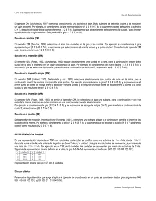 Curso de Computación Evolutivo
                                                                                                                    Xochilt Ramírez García



El operador DM (Michalewizc, 1997) comienza seleccionando una subristra al azar. Dicha subristra se extrae de la gira, y se inserta en
un lugar aleatorio. Por ejemplo, si consideramos la gira representada por (1 2 3 4 5 6 7 8); y suponemos que se selecciona la subristra
(3 4 5), después de quitar dicha subristra tenemos (1 2 6 7 8). Supongamos que aleatoriamente seleccionamos la ciudad 7 para insertar
a partir de ella la subgira extraída. Esto producirá la gira: (1 2 6 7 3 4 5 8).

Basado en cambios (EM)

El operador EM (Banzhaf, 1990) selecciona al azar dos ciudades en la gira y las cambia. Por ejemplo, si consideremos la gira
representada por (1 2 3 4 5 6 7 8); y suponemos que seleccionamos al azar la tercera y la quinta ciudad. El resultado del operador EM
sobre la gira anterior será (1 2 5 4 3 6 7 8).

Basado en la inserción (ISM)

El operador ISM (Fogel, 1993; Michalewizc, 1992) escoge aleatoriamente una ciudad en la gira, para a continuación extraer dicha
ciudad de la gira, e insertarla en un lugar seleccionado al azar. Por ejemplo, si consideramos de nuevo la gira (1 2 3 4 5 6 7 8); y
suponiendo que se seleccione la ciudad 4, para colocarla a continuación de la ciudad 7, el resultado será (1 2 3 5 6 7 4 8).

Basado en la inversión simple (SIM)

El operador SIM (Holland, 1975; Grefenstette y col., 1985) selecciona aleatoriamente dos puntos de corte en la ristra, para a
continuación revertir la subristra comprendida entre ambos. Por ejemplo, si consideramos la gira (1 2 3 4 5 6 7 8); y suponemos que el
primer punto de corte se escoge entre la segunda y tercera ciudad, y el segundo punto de corte se escoge entre la quinta y la sexta
ciudad, la gira resultante será (1 2 5 4 3 6 7 8).

Basado en la inversión (IVM)

El operador IVM (Fogel, 1988, 1993) es similar al operador DM. Se selecciona al azar una subgira, para a continuación y una vez
extraída la misma, insertarla en orden contrario en una posición seleccionada aleatoriamente.
Por ejemplo, si consideramos la gira (1 2 3 4 5 6 7 8); y se supone que se escoge la subgira (3 4 5), para insertarla a continuación de la
ciudad 7, obtendríamos (1 2 6 7 5 4 3 8).

Basado en el cambio (SM)

Este operador de mutación, introducido por Syswerda (1991), selecciona una subgira al azar y a continuación cambia el orden de las
ciudades de la misma. Por ejemplo, considerando la gira (1 2 3 4 5 6 7 8); y suponiendo que se escoge la subgira (4 5 6 7) podríamos
obtener como resultado (1 2 3 5 6 7 4 8).


REPRESENTACION BINARIA

En una representación binaria de un TSP con n ciudades, cada ciudad se codifica como una subristra de               bits, donde
denota la suma entre la parte entera del logaritmo en base 2 de n y la unidad. Una gira de n ciudades, se representar_a por medio de
una ristra de          bits. Por ejemplo, en un TSP de 6 ciudades, las ciudades se representan por medio de subristras de 3 bits.
Siguiendo la representación binaria definida en la tabla, la gira 1-2-3-4-5-6 representa por medio de (000 001 010 011 100 101).




Representación binaria para un TSP con 6 ciudades.


El cruce clásico

Para mostrar la problemática que surge al aplicar el operador de cruce basado en un punto, se consideran las dos giras siguientes: (000
001 010 011 100 101) y (101 100 011 010 001 000).

                                                                                                            Instituto Tecnológico de Tijuana
 