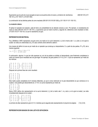 Curso de Computación Evolutivo
                                                                                                                     Xochilt Ramírez García



Suponiendo que el punto de cruce escogido al azar se encuentre entre el noveno y el décimo bit, tendríamos:            (000 001 010 j 011
100 101) y (101 100 011 j 010 001 000).

La combinación de las distintas partes da como resultado (000 001 010 010 001 000) y (101 100 011 011 100 101).

La mutación clásica

Al aplicar el operador de mutación, cada bit tiene una probabilidad de ser alterado cercana a cero. Por ejemplo, si consideramos de
nuevo la ristra (000 001 010 011 100 101); y suponemos que se mutan el primer y segundo bit, obtenemos como resultado la ristra:
(110 001 010 011 100 101); la cual no representa una gira.


REPRESENTACION MATRICIAL

Fox y McMahon (1987) representan una gira como una matriz en la cual el elemento (i; j) de la misma vale 1, si y sólo si, en la gira la
ciudad i se visita con anterioridad a la j. En caso contrario dicho elemento valdrá 0.

Una manera de definir el cruce es por medio de un operador que construye un descendiente, O, a partir de dos padres, P1 y P2, de la
manera siguiente:



A continuación, algunos 1-s que tan sólo aparecen en uno de los padres se añaden al descendiente, para finalmente completarse la
matriz de manera que el resultado sea una gira legal. Por ejemplo, las giras padres 2-3-1-4 y 2-4-1- 3 que se representan por medio de
las matrices:




Después de la primera fase dan como resultado:




Esta matriz puede completarse de 6 maneras diferentes, ya que la única restricción en la gira descendiente es que comienza en la
ciudad 2. Una posible gira descendiente es: 2-1-4-3, la cual se representa por medio de:




Seniw (1991) define otra representación en la cual el elemento (i; j) de la matriz vale 1, si y solo si, en la gira la ciudad j se visita
inmediatamente después de la ciudad i.




La primera de ellas representa la gira 2-3-1-4, mientras que la segunda esta representando el conjunto de subgiras       {1-2}, {3-4}.



REPRESENTACION BASADA EN UNA LISTA DE ADYACENCIA



                                                                                                            Instituto Tecnológico de Tijuana
 
