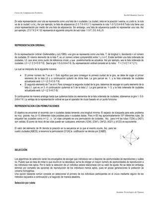 Curso de Computación Evolutivo
                                                                                                                    Xochilt Ramírez García


En esta representación una ruta se representa como una lista de n ciudades. La ciudad j esta en la posición i-esima, si y solo si, la ruta
va de la ciudad i a la j. Así por ejemplo, la lista de adyacencia (3 5 7 6 4 8 2 1) representa la ruta 1-3-7-2-5-4-6-8.Toda ruta tiene una
única representación por medio de una lista de adyacencia. Sin embargo, una lista de adyacencia puede no representar una ruta. Así
por ejemplo, (3 5 7 6 2 4 1 8) representa el siguiente conjunto de sub rutas: 1-3-7; 2-5; 4-6 y 8.




REPRESENTACION ORDINAL


En la representación ordinal -Grefenstette y col.(1985)- una gira se representa como una lista, T, de longitud n, denotando n el número
de ciudades. El i-ésimo elemento de la lista T, es un número entero comprendido entre 1 y n-i+1. Existe también una lista ordenada de
ciudades, L0, que sirve como punto de referencia inicial, y que posteriormente se actualiza. Así por ejemplo, sea la lista ordenada de
ciudades: L0 = (1 2 3 4 5 6 7 8). Sea la gira 1-5-3-2-8-4-7-6. Su representación ordinal consiste en la ristra: T = (1 4 2 1 4 1 2 1).

La cual se interpreta de la siguiente manera:

         El primer número de T es el 1. Esto significa que para conseguir la primera ciudad de la gira, se debe de coger el primer
          elemento de la lista L0 y a continuación quitarlo de dicha lista. La gira parcial es: 1, y la lista ordenada de ciudades
          actualizada será: L1 = (2 3 4 5 6 7 8):
         El segundo elemento de T es el 4. Para conseguir la segunda ciudad de la gira, debemos de escoger el cuarto elemento de la
          lista L1, que es un 5. A continuación quitamos el 5 de la lista L1. La gira parcial es: 1- 5, y la lista ordenada de ciudades
          actualizada será: L2 = (2 3 4 6 7 8):

Si continuamos de manera análoga hasta que quitemos todos los elementos de la lista ordenada de ciudades, obtenemos la gira 1- 5-3-
2-8-4-7-6. La ventaja de la representación ordinal es que el operador de cruce basado en un punto funciona.

REPRESENTACION CON PERMUTACIONES

El objetivo es encontrar el recorrido con n ciudades dadas teniendo una longitud mínima. El espacio de búsqueda para este problema
es muy grande, hay (n-1)! diferentes rutas posibles para n ciudades dadas. Para n=30 hay aproximadamente 1032 diferentes rutas. Se
etiquetan las ciudades como n=1,2…n. Un viaje completo es una permutación de ciudades. Así, para n=4 las rutas (1234) y (3421)
son validas. El punto de inicio de las rutas puede ser cualquiera, entonces (1234), (2341), (3412), (4321) y (4123) es equivalente.

El valor del elemento de ith denota la posición en la secuencia en la que el evento ocurre. Así, para las
cuatro ciudades [ABCD], si tenemos la permutación [3124] la codificación se denota por [CABD].




SELECCIÓN


Los algoritmos de selección serán los encargados de escoger qué individuos van a disponer de oportunidades de reproducirse y cuáles
no. Puesto que se trata de imitar lo que ocurre en la naturaleza, se ha de otorgar un mayor número de oportunidades de reproducción a
los individuos más aptos. Por lo tanto la selección de un individuo estará relacionada con su valor de ajuste. No se debe sin embargo
eliminar por completo las opciones de reproducción de los individuos menos aptos, pues en pocas generaciones la población se
volvería homogénea.
Una opción bastante común consiste en seleccionar el primero de los individuos participantes en el cruce mediante alguno de los
métodos expuestos a continuación y el segundo de manera aleatoria.

Selección por ruleta


                                                                                                            Instituto Tecnológico de Tijuana
 