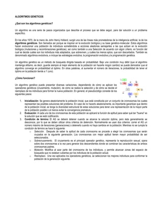 ALGORITMOS GENETICOS

¿Qué son los algoritmos genéticos?

Un algoritmo es una serie de pasos organizados que describe el proceso que se debe seguir, para dar solución a un problema
específico.

En los años 1970, de la mano de John Henry Holland, surgió una de las líneas más prometedoras de la inteligencia artificial, la de los
algoritmos genéticos. Son llamados así porque se inspiran en la evolución biológica y su base genético-molecular. Estos algoritmos
hacen evolucionar una población de individuos sometiéndola a acciones aleatorias semejantes a las que actúan en la evolución
biológica (mutaciones y recombinaciones genéticas), así como también a una Selección de acuerdo con algún criterio, en función del
cual se decide cuáles son los individuos más adaptados, que sobreviven, y cuáles los menos aptos, que son descartados. También es
denominado algoritmos evolutivos, e incluye las estrategias evolutiva, la programación evolutiva y la programación genética.

Un algoritmo genético es un método de búsqueda dirigida basada en probabilidad. Bajo una condición muy débil (que el algoritmo
mantenga elitismo, es decir, guarde siempre al mejor elemento de la población sin hacerle ningún cambio) se puede demostrar que el
algoritmo converge en probabilidad al óptimo. En otras palabras, al aumentar el número de iteraciones, la probabilidad de tener el
óptimo en la población tiende a 1 (uno).

¿Cómo funcionan?

Un algoritmo genético puede presentar diversas variaciones, dependiendo de cómo se aplican los
operadores genéticos (cruzamiento, mutación), de cómo se realiza la selección y de cómo se decide el
reemplazo de los individuos para formar la nueva población. En general, el pseudocódigo consiste de los
siguientes pasos:

    1.   Inicialización: Se genera aleatoriamente la población inicial, que está constituida por un conjunto de cromosomas los cuales
         representan las posibles soluciones del problema. En caso de no hacerlo aleatoriamente, es importante garantizar que dentro
         de la población inicial, se tenga la diversidad estructural de estas soluciones para tener una representación de la mayor parte
         de la población posible o al menos evitar la convergencia prematura.
    2.   Evaluación: A cada uno de los cromosomas de esta población se aplicará la función de aptitud para saber qué tan "buena" es
         la solución que se está codificando.
    3.   Condición de término El AG se deberá detener cuando se alcance la solución óptima, pero ésta generalmente se
         desconoce, por lo que se deben utilizar otros criterios de detención. Normalmente se usan dos criterios: correr el AG un
         número máximo de iteraciones (generaciones) o detenerlo cuando no haya cambios en la población. Mientras no se cumpla la
         condición de término se hace lo siguiente:
              o Selección. Después de saber la aptitud de cada cromosoma se procede a elegir los cromosomas que serán
                   cruzados en la siguiente generación. Los cromosomas con mejor aptitud tienen mayor probabilidad de ser
                   seleccionados.
              o Sobrecruzamiento. El cruzamiento es el principal operador genético, representa la reproducción sexual, opera
                   sobre dos cromosomas a la vez para generar dos descendientes donde se combinan las características de ambos
                   cromosomas padres.
              o Mutación. Modifica al azar parte del cromosoma de los individuos, y permite alcanzar zonas del espacio de
                   búsqueda que no estaban cubiertas por los individuos de la población actual.
              o Reemplazo. Una vez aplicados los operadores genéticos, se seleccionan los mejores individuos para conformar la
                   población de la generación siguiente.
 