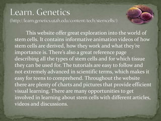 Learn. Genetics (http://learn.genetics.utah.edu/content/tech/stemcells/)<br />		This website offer great exploration into ...