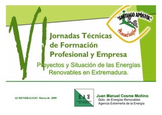 Proyectos y Situación de las Energías
                 Renovables en Extremadura.


                                  Juan Manuel Cosme Moñino
ALMENDRALEJO Marzo de 2009
                                  Dpto. de Energías Renovables
                                  Agencia Extremeña de la Energía
 