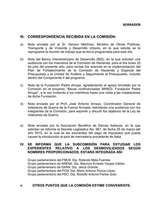 BORRADOR
III. CORRESPONDENCIA RECIBIDA EN LA COMISIÓN:
a) Nota enviada por el Sr. Gerson Martínez, Ministro de Obras Públicas,
Transporte y de Vivienda y Desarrollo Urbano, en la que solicita se le
reprograme la reunión de trabajo que se tenía programada para este día.
b) Nota del Banco Interamericano de Desarrollo (BID), en la que solicitan una
audiencia con los miembros de la Comisión de Hacienda, para el día lunes 20
de julio del presente año, para revisar los avances en la implementación del
Plan de Fortalecimiento de la Comisión de Hacienda y Especial del
Presupuesto y la Unidad de Análisis y Seguimiento al Presupuesto, incluido
dentro del Componente II del programa.
c) Nota de la Fundación Padre Arrupe, agradeciendo el apoyo brindado por la
Comisión en el proyecto “Becas confinanciadas MINED- Fundación Padre
Arrupe”, a la vez invitando a los miembros hacer una visita a las instalaciones
de dicha Fundación.
d) Nota enviada por el Prof. José Antonio Amayo, Coordinador General de
Veteranos de Guerra de la Fuerza Armada, solicitando una audiencia con los
integrantes de la Comisión, para exponer y discutir los objetivos de la Ley de
Veteranos de Guerra.
e) Nota enviada por la Asociación Benéfica de Damas Italianas, en la que
solicitan se reforme el Decreto Legislativo No. 961, de fecha 25 de marzo del
año 2015, en la cual se les exoneraba del pago de impuestos que pueda
causar la introducción al país de mercadería procedente de Italia.
IV. SE INFORMA QUE LA SUBCOMISIÓN PARA ESTUDIAR LOS
EXPEDIENTES RELATIVO A LOS DESMOVILIZADOS SEGÚN
NOMBRES PROPORCIONADOS, ESTARÁ INTEGRADA ASÍ:
Grupo parlamentario del FMLN: Dip. Rolando Mata Fuentes
Grupo parlamentario de ARENA: Dip. Mauricio Ernesto Vargas Valdez
Grupo parlamentario de GANA: Dip. Jesús Grande
Grupo parlamentario del PCN: Dip. Mario Antonio Ponce López
Grupo parlamentario del PDC: Dip. Rodolfo Antonio Parker Soto
V. OTROS PUNTOS QUE LA COMISIÓN ESTIME CONVENIENTE.
 