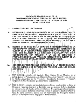 1
AGENDA DE TRABAJO No. 65 DE LA
COMISIÓN DE HACIENDA Y ESPECIAL DEL PRESUPUESTO,
CONVOCADA PARA EL DÍA LUNES 7 DE OCTUBRE DE 2013
A LAS 13:00 HORAS.
I. ESTABLECIMIENTO DEL QUÓRUM.
II. RECIBIR EN EL SENO DE LA COMISIÓN AL LIC. JUAN RAMÓN CARLOS
ENRIQUE CÁCERES CHÁVEZ, MINISTRO DE HACIENDA, CONVOCADO A
LAS 13:00 HORAS, CON RELACIÓN AL EXPEDIENTE No. 1117-10-2013-1,
QUE CONTIENE PROPUESTA DEL CONSEJO DE MINISTROS, EN EL
SENTIDO SE APRUEBEN LEYES DE PRESUPUESTO Y DE SALARIOS
PARA EL EJERCICIO FINANCIERO FISCAL 2014.
III. RECIBIR EN EL SENO DE LA COMISIÓN A REPRESENTANTES DE LA
COORDINADORA NACIONAL DE ASOCIACIONES DE VETERANOS DE
GUERRA DE LA FUERZA ARMADA (CONVEFAES), CONVOCADOS A LAS
15:30, CON RELACIÓN A LA AUDIENCIA SOLICITADA POR DICHA
COORDINADORA, CON RELACIÓN A LA LEY DE BENEFICIOS Y
PRESTACIONES SOCIALES PARA LOS VETERANOS DE GUERRA DE LA
FUERZA ARMADA, QUE LA SUSCRITA TIENE EN ESTUDIO.
IV. CONOCER EXPEDIENTES QUE INGRESARON EN LA SESIÓN PLENARIA
DEL DÍA JUEVES 3 DE OCTUBRE DEL PRESENTE AÑO, LOS CUALES
CONTIENEN:
a) 1117-10-2013-2---Iniciativa del diputado Othon Sigfrido Reyes Morales, en el
sentido que en el Presupuesto para el Ejercicio Financiero Fiscal 2014, se otorguen
los fondos requeridos por la “Fundación Salvadoreña Educación y Trabajo”,
Polígono Industrial Don Bosco, que ascienden a US$500,000.
b) 1122-10-2013-1---Iniciativa del diputado Lorenzo Rivas, en el sentido se llame al
Ministro de Hacienda al seno de la Comisión, para que explique de forma detallada,
las transferencias efectuadas al Viceministerio de Transporte, para la cancelación
de la compensación de tarifas del servicio público de pasajeros desde el año 2012
hasta la fecha, asimismo, solicita que el Viceministro de Transporte también
explique el incumplimiento de los pagos en dicho concepto.
 