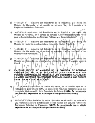 2
c) 1464-5-2014-1--- Iniciativa del Presidente de la República, por medio del
Ministro de Hacienda, en el sentido se apruebe “Ley de Impuesto a la
Propiedad Inmobiliaria Suntuaria”.
d) 1467-5-2014-1---Iniciativa del Presidente de la República, por medio del
Ministro de Hacienda, en el sentido se apruebe “Ley de Responsabilidad Fiscal
para la Sostenibilidad de las Finanzas Públicas y el Desarrollo Social”.
e) 1468-5-2014-1--- Iniciativa del Presidente de la República, por medio del
Ministro de Hacienda, en el sentido se reforme el Código Tributario.
f) 1469-5-2014-1--- Iniciativa del Presidente de la República, por medio del
Ministro de Hacienda, en el sentido se apruebe “Ley de Impuesto a las
Operaciones Financieras”.
g) 1470-5-2014-1--- Iniciativa del Presidente de la República, por medio del
Ministro de Hacienda, en el sentido se reforme la Ley de Impuesto sobre la
Renta.
IV. EN CUMPLIMIENTO AL MANDATO DE LA COMISIÓN, DE DEPURAR
EXPEDIENTES QUE YA SE RESOLVIÓ LO SOLICITADO O QUE HAN
PERDIDO ACTUALIDAD, SE PRESENTAN LOS SIGUIENTES, PARA QUE SI
LA MISMA LO ESTIMA CONVENIENTE SEAN ARCHIVADOS, LOS CUALES
SE DETALLAN A CONTINUACIÓN:
a) 1117-10-2013-11---Iniciativa de varios diputados, en el sentido que en el
Presupuesto para el año 2014, se asignen los recursos necesarios para dar
cumplimiento al escalafón de la Secretaría de Cultura. (NOTA: Se recomienda
que el citado expediente se archive por haber perdido actualidad)
b) 1117-10-2007-28--- Iniciativa de varios diputados, en el sentido se reforme la
Ley Transitoria para la Estabilización de las Tarifas del Servicio Público del
Transporte Colectivo de Pasajeros. (NOTA: Se recomienda que el citado
expediente se archive por haber perdido actualidad)
 