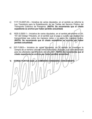 3
c) 1117-10-2007-24--- Iniciativa de varios diputados, en el sentido se reforme la
Ley Transitoria para la Estabilización de las Tarifas del Servicio Público del
Transporte Colectivo de Pasajeros. (NOTA: Se recomienda que el citado
expediente se archive por haber perdido actualidad)
d) 1625-3-2005-1--- Iniciativa de varios diputados, en el sentido se reforme el Art.
151 del Código Tributario, en el sentido que el pago a cuenta que realizan los
transportistas sea sobre los ingresos netos y no sobre los ingresos brutos.
(NOTA: Se recomienda que el citado expediente se archive por haber
perdido actualidad)
e) 227-7-2003--- Iniciativa de varios diputados, en el sentido se investigue la
compra de un terreno ubicado entre Sonsonate y Acajutla, que sería destinado
para los afectados del terremoto del año 2001. NOTA: Se recomienda que el
citado expediente se archive por haber perdido actualidad)
V. OTROS PUNTOS QUE LA COMISIÓN CONSIDERE CONVENIENTE.
 