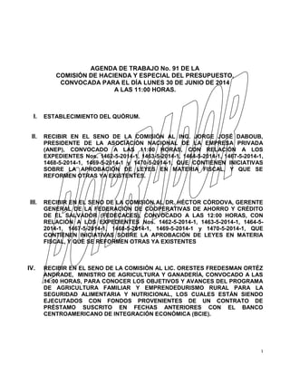 1
AGENDA DE TRABAJO No. 91 DE LA
COMISIÓN DE HACIENDA Y ESPECIAL DEL PRESUPUESTO,
CONVOCADA PARA EL DÍA LUNES 30 DE JUNIO DE 2014
A LAS 11:00 HORAS.
I. ESTABLECIMIENTO DEL QUÓRUM.
II. RECIBIR EN EL SENO DE LA COMISIÓN AL ING. JORGE JOSÉ DABOUB,
PRESIDENTE DE LA ASOCIACIÓN NACIONAL DE LA EMPRESA PRIVADA
(ANEP), CONVOCADO A LAS 11:00 HORAS, CON RELACIÓN A LOS
EXPEDIENTES Nos. 1462-5-2014-1, 1463-5-2014-1, 1464-5-2014-1, 1467-5-2014-1,
1468-5-2014-1, 1469-5-2014-1 y 1470-5-2014-1, QUE CONTIENEN INICIATIVAS
SOBRE LA APROBACIÓN DE LEYES EN MATERIA FISCAL, Y QUE SE
REFORMEN OTRAS YA EXISTENTES.
III. RECIBIR EN EL SENO DE LA COMISIÓN AL DR. HÉCTOR CÓRDOVA, GERENTE
GENERAL DE LA FEDERACIÓN DE COOPERATIVAS DE AHORRO Y CRÉDITO
DE EL SALVADOR (FEDECACES), CONVOCADO A LAS 12:00 HORAS, CON
RELACIÓN A LOS EXPEDIENTES Nos. 1462-5-2014-1, 1463-5-2014-1, 1464-5-
2014-1, 1467-5-2014-1, 1468-5-2014-1, 1469-5-2014-1 y 1470-5-2014-1, QUE
CONTIENEN INICIATIVAS SOBRE LA APROBACIÓN DE LEYES EN MATERIA
FISCAL, Y QUE SE REFORMEN OTRAS YA EXISTENTES
IV. RECIBIR EN EL SENO DE LA COMISIÓN AL LIC. ORESTES FREDESMAN ORTÉZ
ANDRADE, MINISTRO DE AGRICULTURA Y GANADERÍA, CONVOCADO A LAS
14:00 HORAS, PARA CONOCER LOS OBJETIVOS Y AVANCES DEL PROGRAMA
DE AGRICULTURA FAMILIAR Y EMPRENDEDURISMO RURAL PARA LA
SEGURIDAD ALIMENTARIA Y NUTRICIONAL, LOS CUALES ESTÁN SIENDO
EJECUTADOS CON FONDOS PROVENIENTES DE UN CONTRATO DE
PRÉSTAMO SUSCRITO EN FECHAS ANTERIORES CON EL BANCO
CENTROAMERICANO DE INTEGRACIÓN ECONÓMICA (BCIE).
 