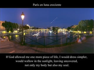París en luna creciente If God allowed me one more piece of life, I would dress simpler,  would wallow in the sunlight, leaving uncovered,  not only my body but also my soul. 