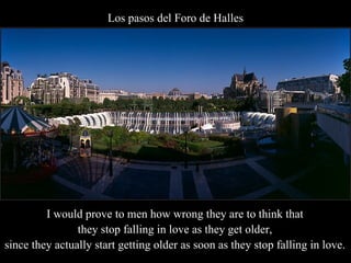 Los pasos del Foro de Halles I would prove to men how wrong they are to think that  they stop falling in love as they get older,  since they actually start getting older as soon as they stop falling in love. . 