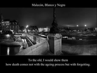 Malecón, Blanco y Negro To the old, I would show them  how death comes not with the ageing process but with forgetting.  