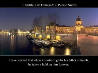 El Instituto de Francia & el Puente Nuevo I have learned that when a newborn grabs his father’s thumb,  he takes a hold on him forever.  