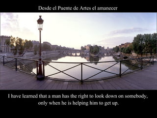 Desde el Puente de Artes el amanecer   I have learned that a man has the right to look down on somebody,  only when he is helping him to get up. 