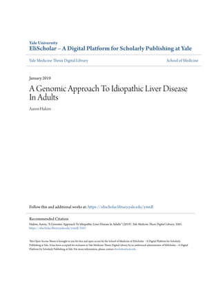 Yale University
EliScholar – A Digital Platform for Scholarly Publishing at Yale
Yale Medicine Thesis Digital Library School of Medicine
January 2019
A Genomic Approach To Idiopathic Liver Disease
In Adults
Aaron Hakim
Follow this and additional works at: https://elischolar.library.yale.edu/ymtdl
This Open Access Thesis is brought to you for free and open access by the School of Medicine at EliScholar – A Digital Platform for Scholarly
Publishing at Yale. It has been accepted for inclusion in Yale Medicine Thesis Digital Library by an authorized administrator of EliScholar – A Digital
Platform for Scholarly Publishing at Yale. For more information, please contact elischolar@yale.edu.
Recommended Citation
Hakim, Aaron, "A Genomic Approach To Idiopathic Liver Disease In Adults" (2019). Yale Medicine Thesis Digital Library. 3501.
https://elischolar.library.yale.edu/ymtdl/3501
 