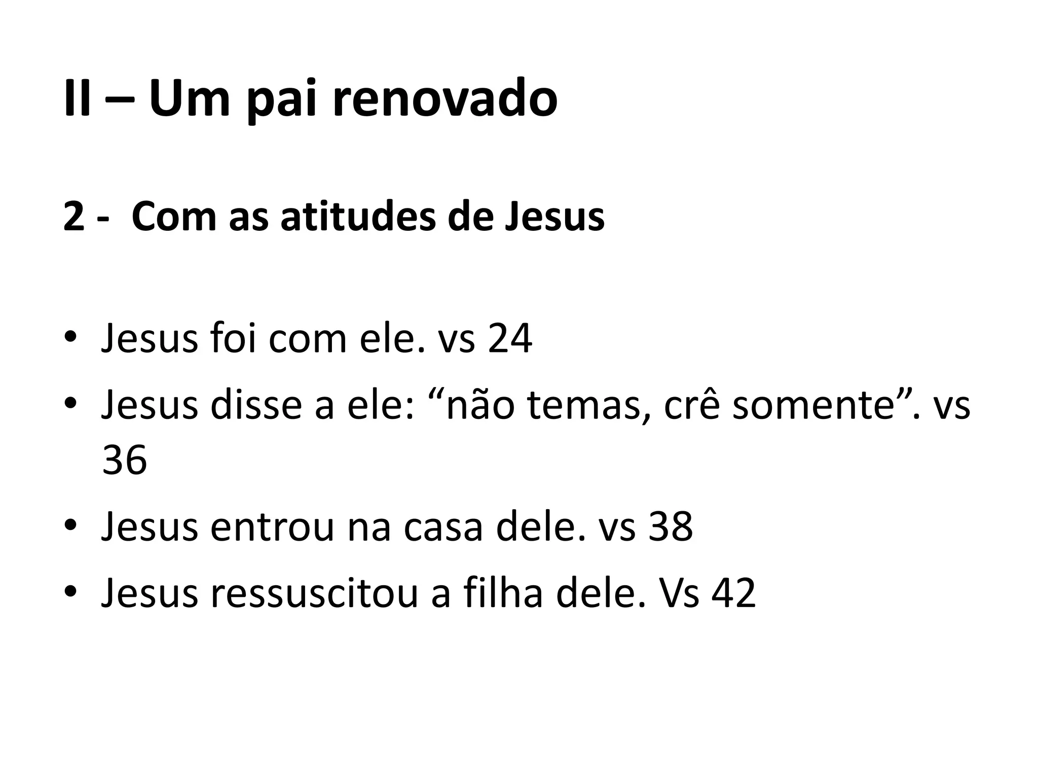 II – Um pai renovado
2 - Com as atitudes de Jesus
• Jesus foi com ele. vs 24
• Jesus disse a ele: “não temas, crê somente”. vs
36
• Jesus entrou na casa dele. vs 38
• Jesus ressuscitou a filha dele. Vs 42
 