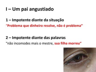 I – Um pai angustiado
1 – Impotente diante da situação
“Problema que dinheiro resolve, não é problema”
2 – Impotente diante das palavras
“não incomodes mais o mestre, sua filha morreu”
 