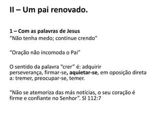 II – Um pai renovado.
1 – Com as palavras de Jesus
“Não tenha medo; continue crendo”
“Oração não incomoda o Pai”
O sentido da palavra “crer” é: adquirir
perseverança, firmar-se, aquietar-se, em oposição direta
a: tremer, preocupar-se, temer.
“Não se atemoriza das más notícias, o seu coração é
firme e confiante no Senhor”. Sl 112:7
 
