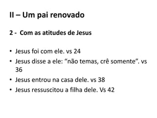 II – Um pai renovado
2 - Com as atitudes de Jesus
• Jesus foi com ele. vs 24
• Jesus disse a ele: “não temas, crê somente”. vs
36
• Jesus entrou na casa dele. vs 38
• Jesus ressuscitou a filha dele. Vs 42
 