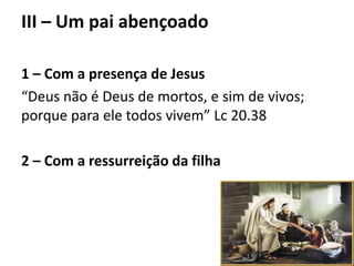 III – Um pai abençoado
1 – Com a presença de Jesus
“Deus não é Deus de mortos, e sim de vivos;
porque para ele todos vivem” Lc 20.38
2 – Com a ressurreição da filha
 