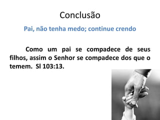 Conclusão
Pai, não tenha medo; continue crendo
Como um pai se compadece de seus
filhos, assim o Senhor se compadece dos que o
temem. Sl 103:13.
 