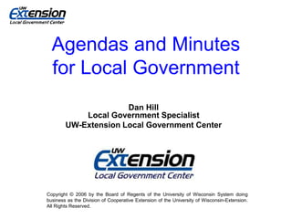 Agendas and Minutes
for Local Government
Dan Hill
Local Government Specialist
UW-Extension Local Government Center
Copyright © 2006 by the Board of Regents of the University of Wisconsin System doing
business as the Division of Cooperative Extension of the University of Wisconsin-Extension.
All Rights Reserved.
 