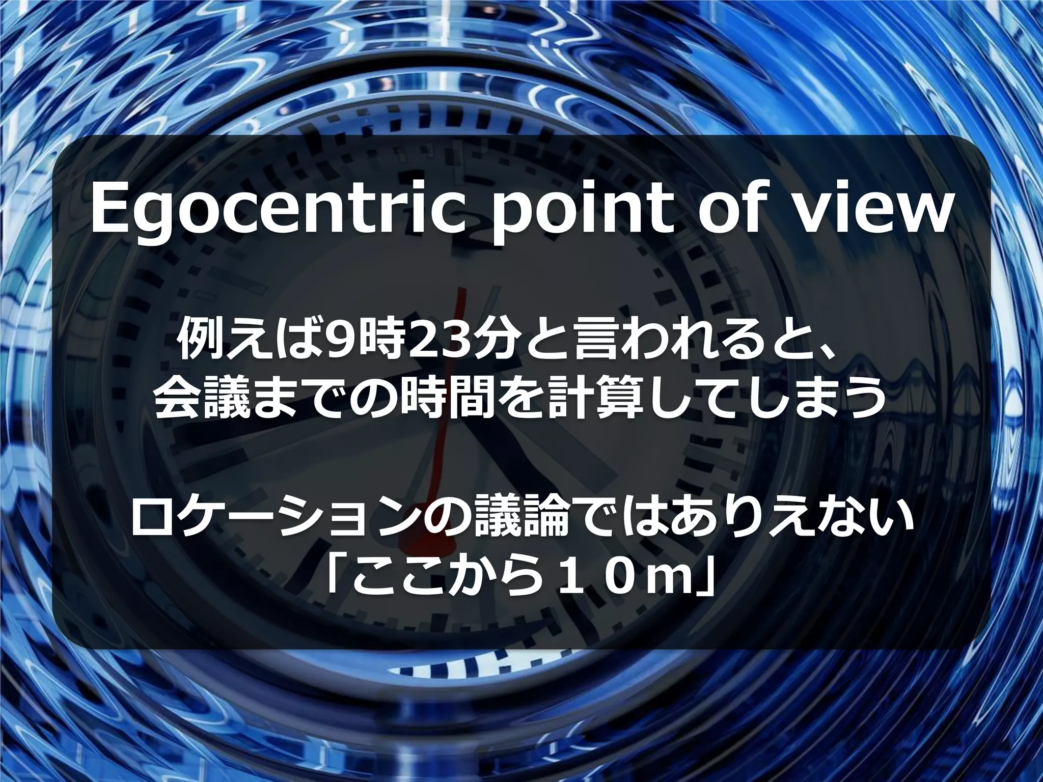 Egocentric point of view
 例えば9時23分と言われると、
 会議までの時間を計算してしまう

 ロケーションの議論ではありえない
    「ここから１０ｍ」
 
