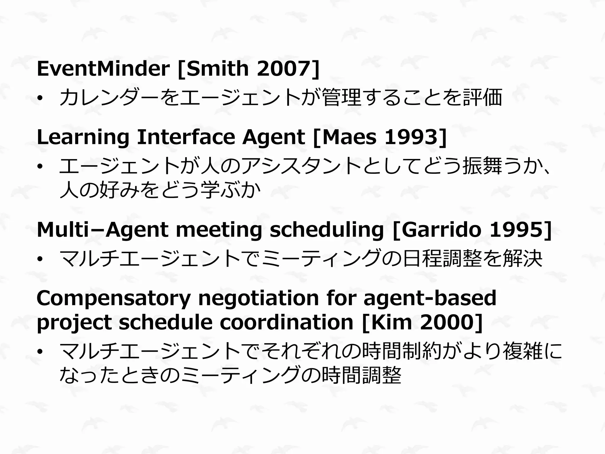 EventMinder [Smith 2007]
• カレンダーをエージェントが管理することを評価
Learning Interface Agent [Maes 1993]
• エージェントが人のアシスタントとしてどう振舞うか、
  人の好みをどう学ぶか
Multi−Agent meeting scheduling [Garrido 1995]
• マルチエージェントでミーティングの日程調整を解決
Compensatory negotiation for agent-based
project schedule coordination [Kim 2000]
• マルチエージェントでそれぞれの時間制約がより複雑に
  なったときのミーティングの時間調整
 