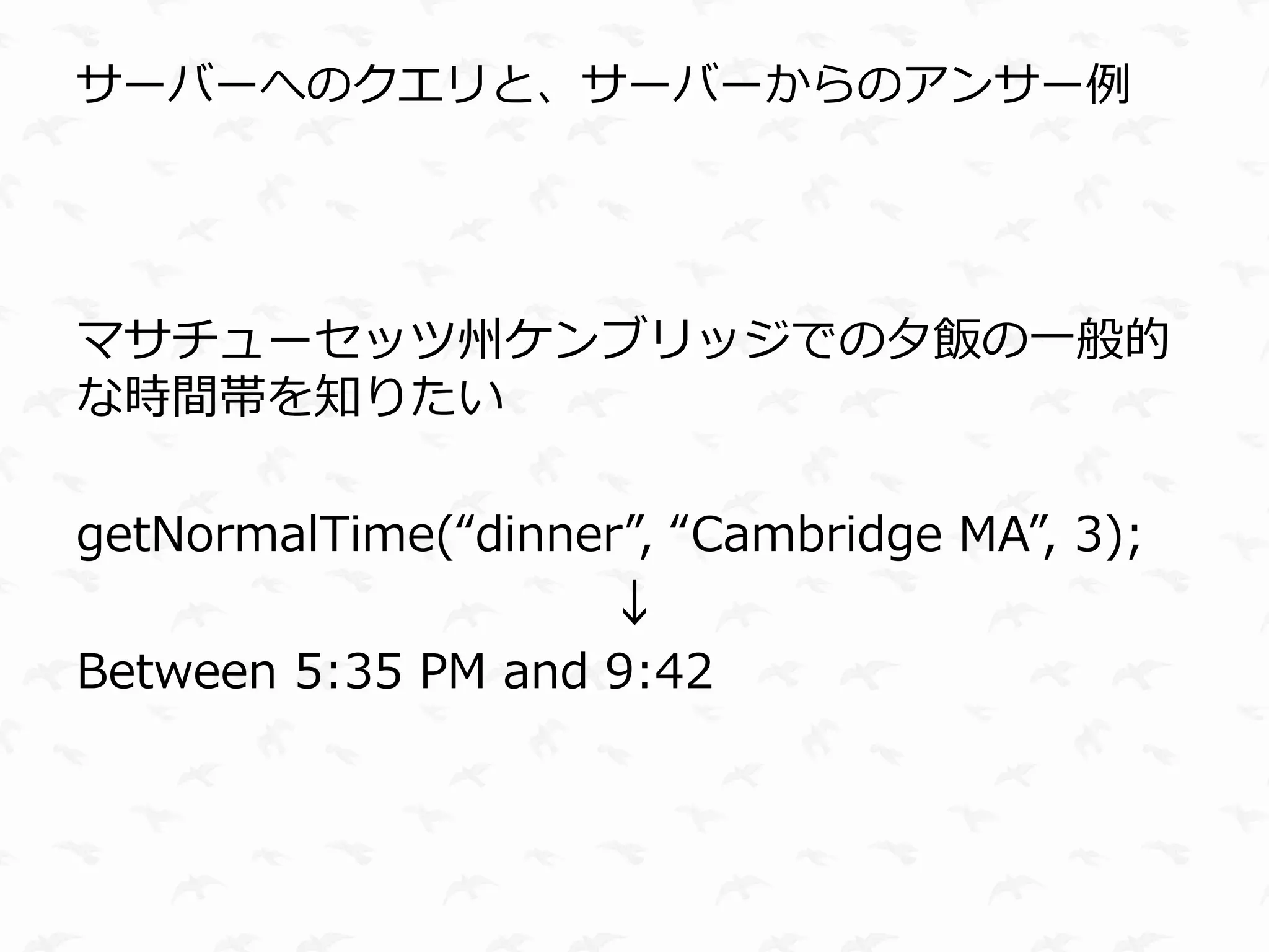 サーバーへのクエリと、サーバーからのアンサー例




マサチューセッツ州ケンブリッジでの夕飯の一般的
な時間帯を知りたい

getNormalTime(“dinner”, “Cambridge MA”, 3);
                    ↓
Between 5:35 PM and 9:42
 