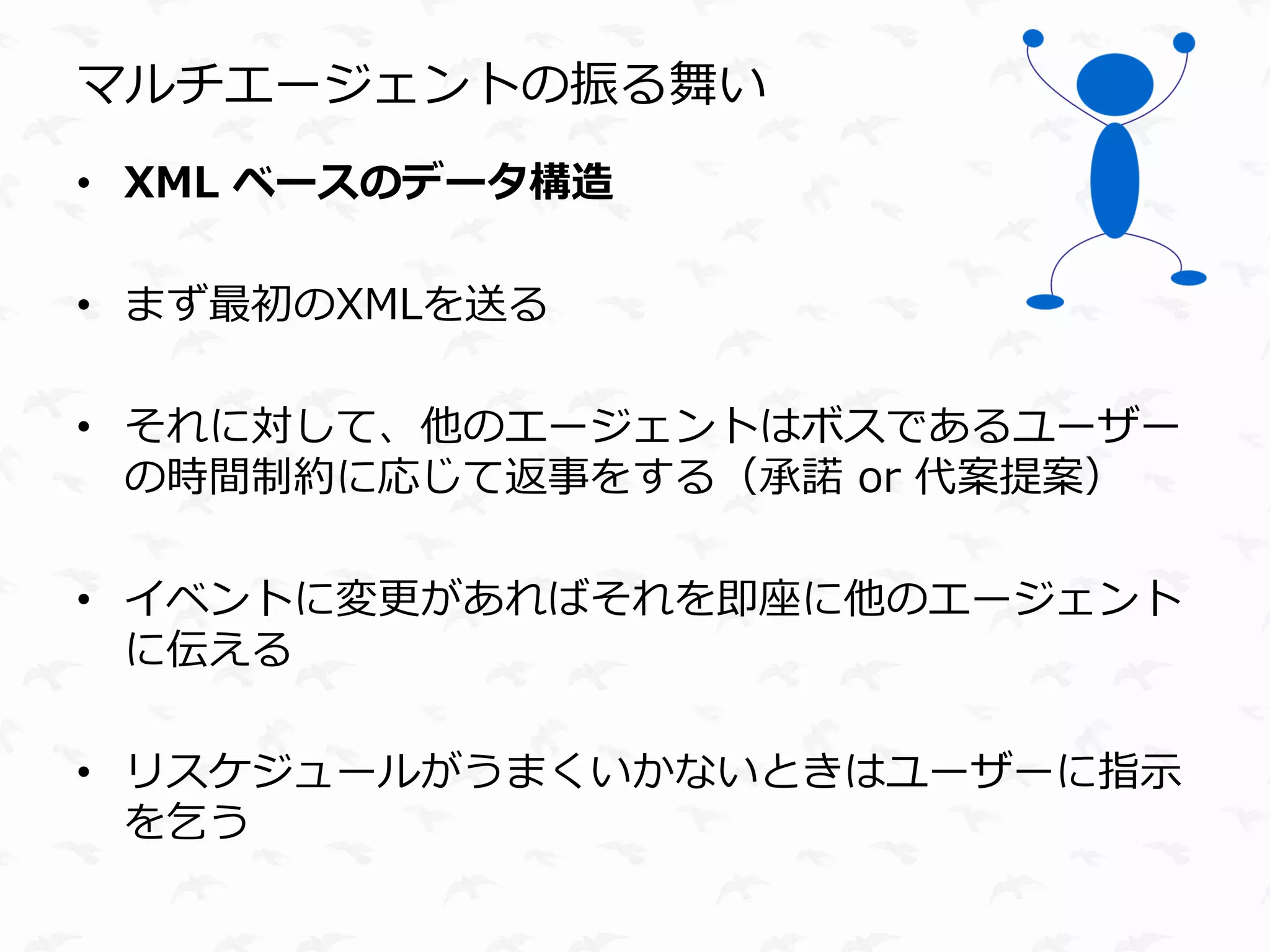 マルチエージェントの振る舞い
• XML ベースのデータ構造

• まず最初のXMLを送る

• それに対して、他のエージェントはボスであるユーザー
  の時間制約に応じて返事をする（承諾 or 代案提案）

• イベントに変更があればそれを即座に他のエージェント
  に伝える

• リスケジュールがうまくいかないときはユーザーに指示
  を乞う
 