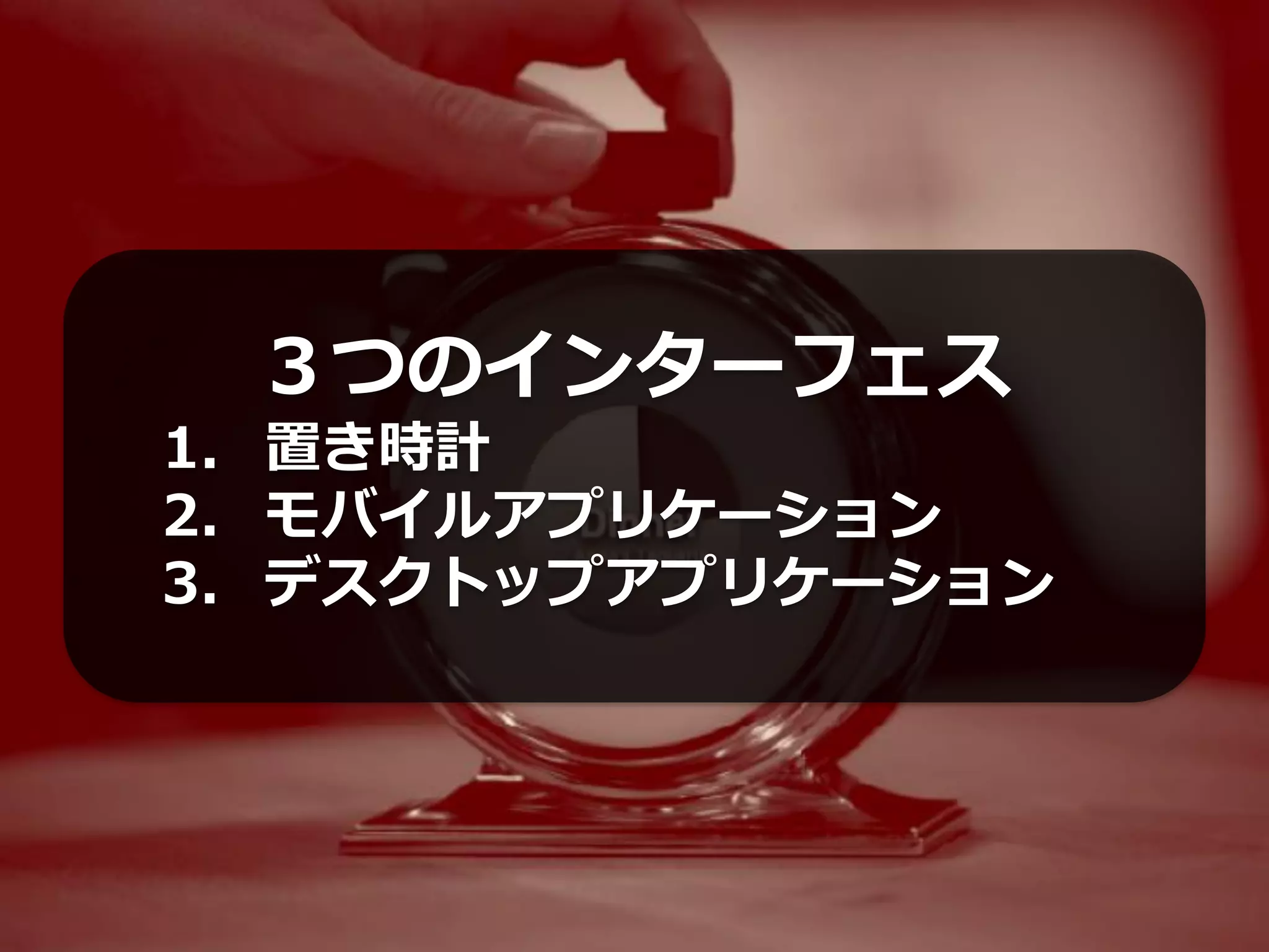 ３つのインターフェス
1. 置き時計
2. モバイルアプリケーション
3. デスクトップアプリケーション
 
