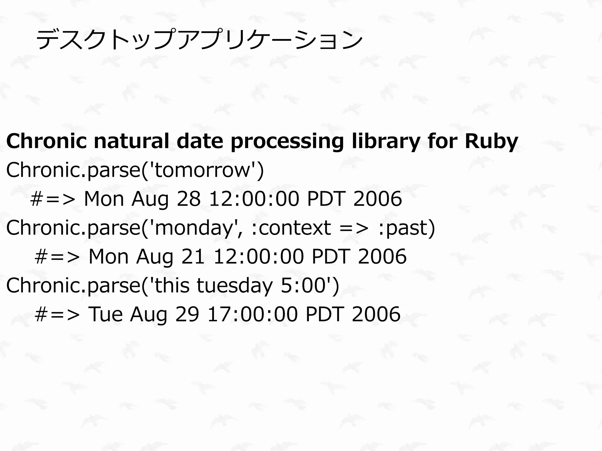 デスクトップアプリケーション



Chronic natural date processing library for Ruby
Chronic.parse('tomorrow')
  #=> Mon Aug 28 12:00:00 PDT 2006
Chronic.parse('monday', :context => :past)
  #=> Mon Aug 21 12:00:00 PDT 2006
Chronic.parse('this tuesday 5:00')
  #=> Tue Aug 29 17:00:00 PDT 2006
 