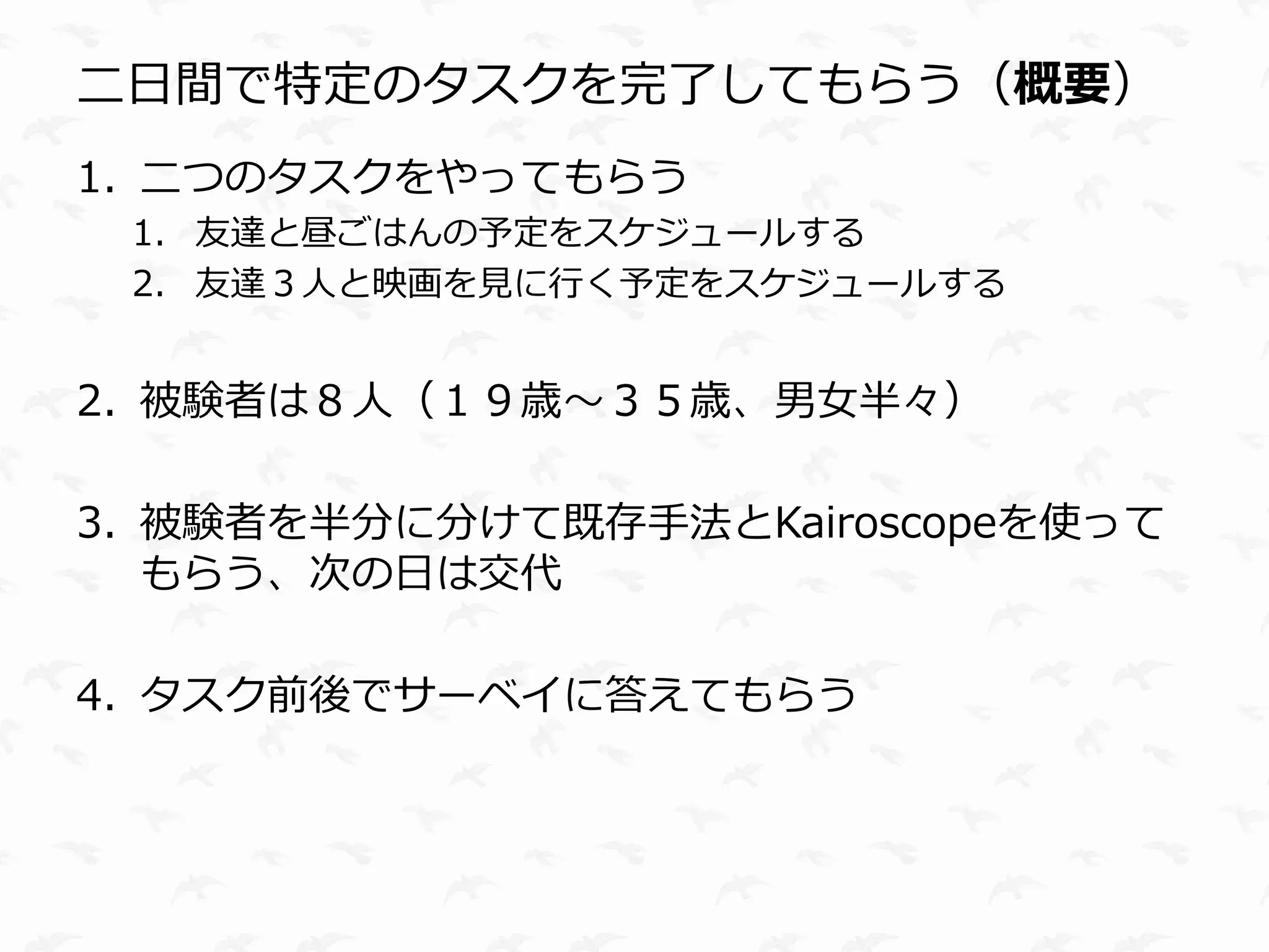 二日間で特定のタスクを完了してもらう（概要）
1. 二つのタスクをやってもらう
 1. 友達と昼ごはんの予定をスケジュールする
 2. 友達３人と映画を見に行く予定をスケジュールする


2. 被験者は８人（１９歳〜３５歳、男女半々）

3. 被験者を半分に分けて既存手法とKairoscopeを使って
   もらう、次の日は交代

4. タスク前後でサーベイに答えてもらう
 