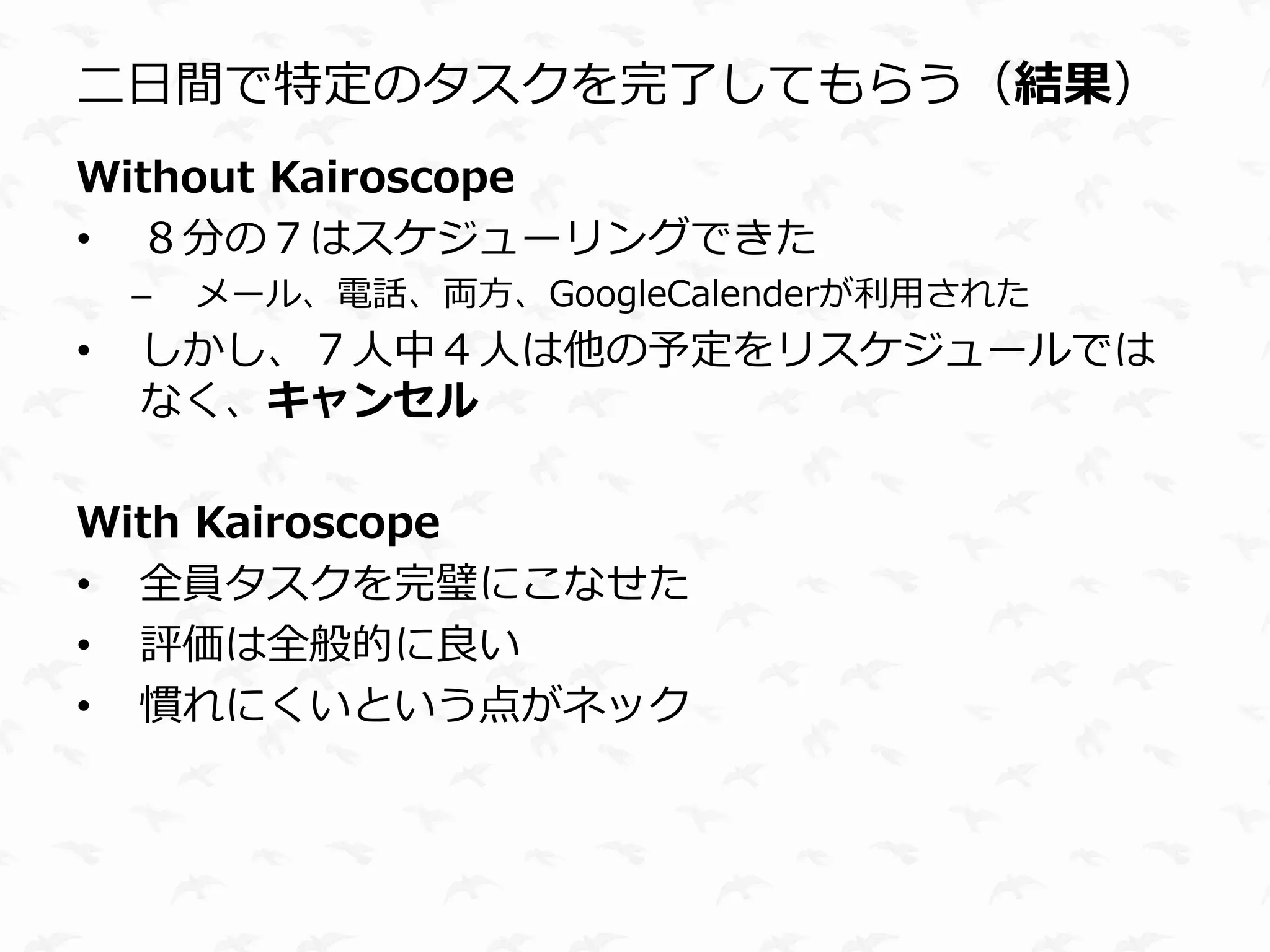 二日間で特定のタスクを完了してもらう（結果）
Without Kairoscope
• ８分の７はスケジューリングできた
    –   メール、電話、両方、GoogleCalenderが利用された
•   しかし、７人中４人は他の予定をリスケジュールでは
    なく、キャンセル

With Kairoscope
• 全員タスクを完璧にこなせた
• 評価は全般的に良い
• 慣れにくいという点がネック
 