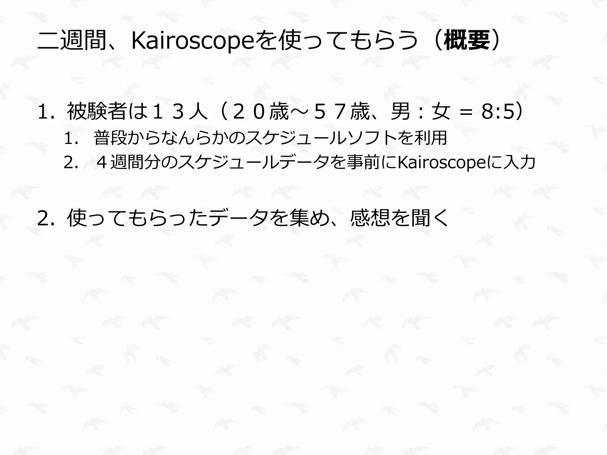 二週間、Kairoscopeを使ってもらう（概要）

1. 被験者は１３人（２０歳〜５７歳、男：女 = 8:5）
 1. 普段からなんらかのスケジュールソフトを利用
 2. ４週間分のスケジュールデータを事前にKairoscopeに入力


2. 使ってもらったデータを集め、感想を聞く
 