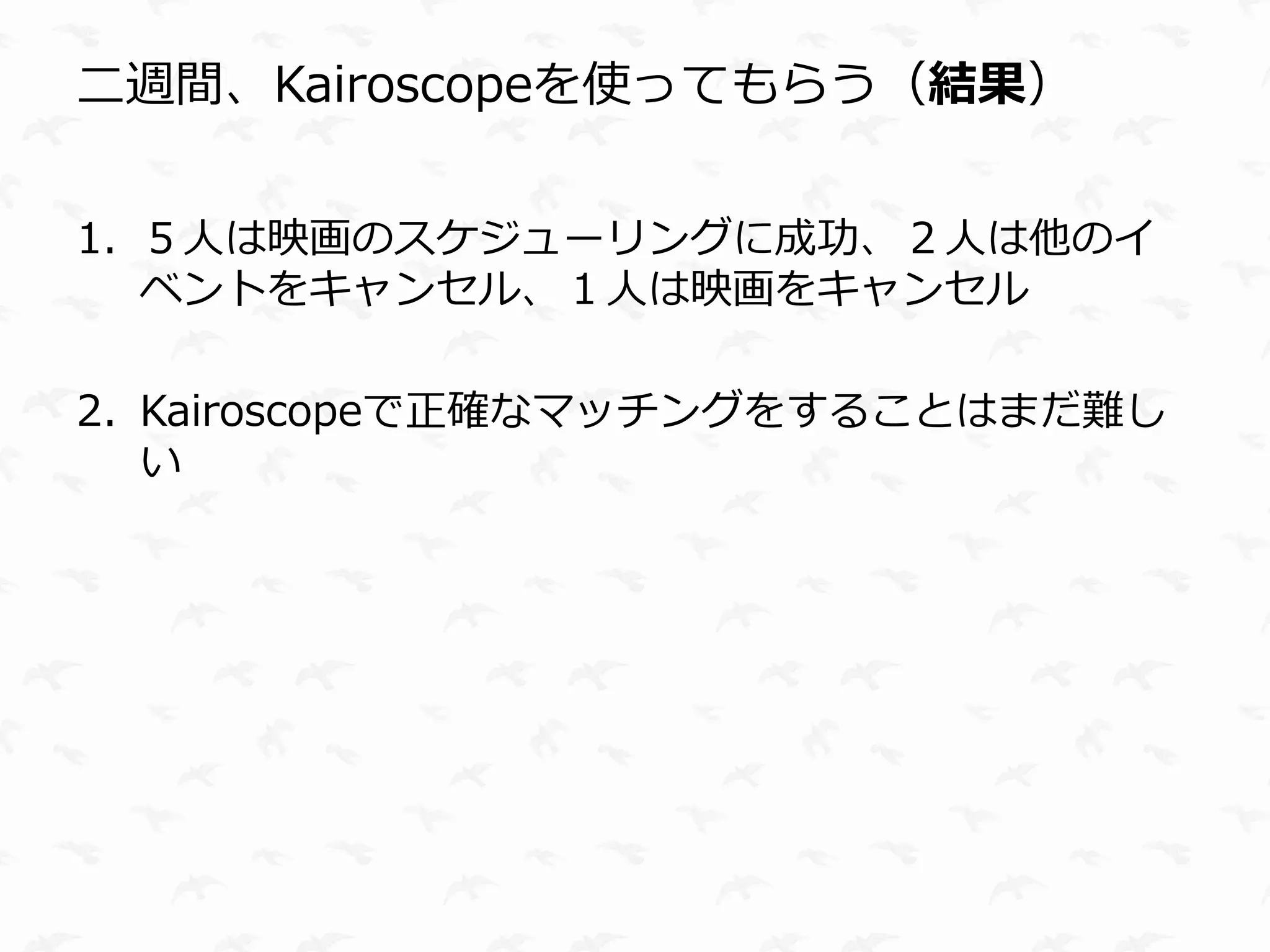 二週間、Kairoscopeを使ってもらう（結果）


1. ５人は映画のスケジューリングに成功、２人は他のイ
   ベントをキャンセル、１人は映画をキャンセル

2. Kairoscopeで正確なマッチングをすることはまだ難し
   い
 