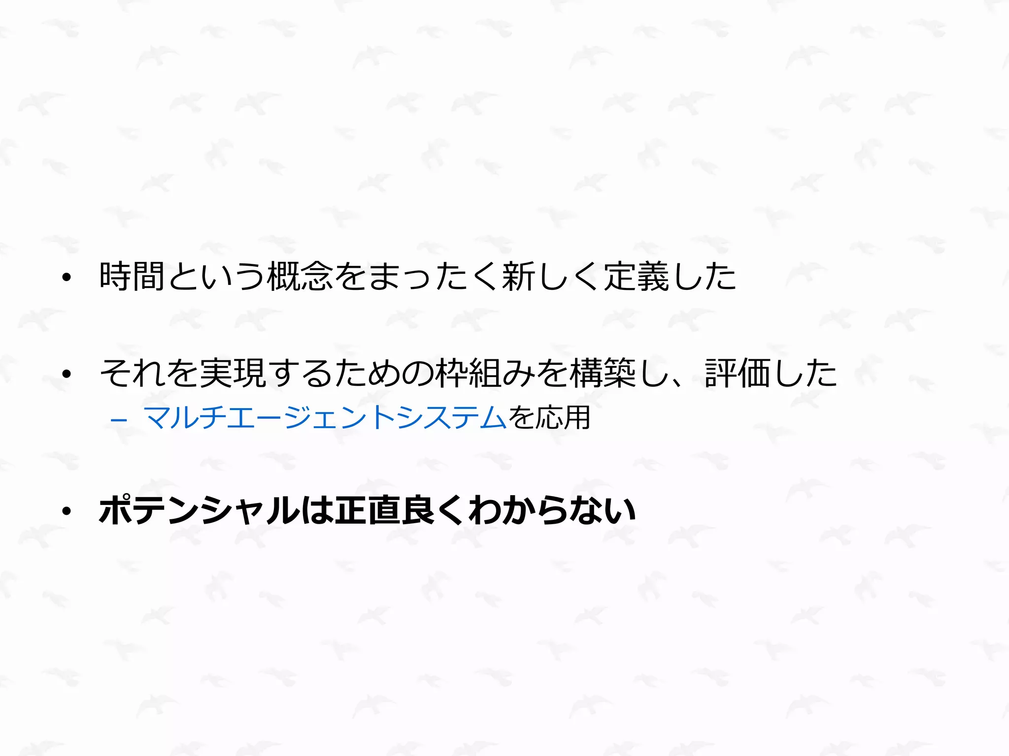 • 時間という概念をまったく新しく定義した

• それを実現するための枠組みを構築し、評価した
 – マルチエージェントシステムを応用


• ポテンシャルは正直良くわからない
 