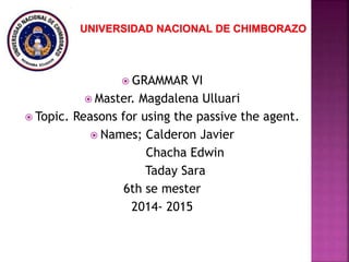  GRAMMAR VI
 Master. Magdalena Ulluari
 Topic. Reasons for using the passive the agent.
 Names; Calderon Javier
Chacha Edwin
Taday Sara
6th se mester
2014- 2015
 