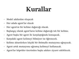 Kurallar
• Model adalardan oluşacak
• Her adada agent'lar olacak
• Her agent'ın bir kelime dağarcığı olacak.
• Başlangıç olarak agent'ların kelime dağarcığı tek bir kelime.
• Agent başka bir agent ile karşılaştığında konuşacak.
• Karşıdaki agent kelimeyi bilmiyor ise öğrenecek.
• Kelime aktarılırken küçük bir ihtimalle mutasyona uğrayacak.
• Agent artık mutasyona uğramış kelimeyi kullanacak.
• Agent'lar köprüler üzerinden başka adaları ziyaret edebilecek.
 