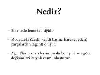 Nedir?
• Bir modelleme tekniğidir
• Modeldeki özerk (kendi başına hareket eden)
parçalardan (agent) oluşur.
• Agent’ların çevrelerine ya da komşularına göre
değişimleri büyük resmi oluşturur.
 